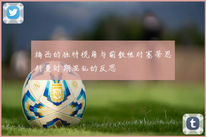 梅西的独特视角与前教练对塞蒂恩科曼时期混乱的反思