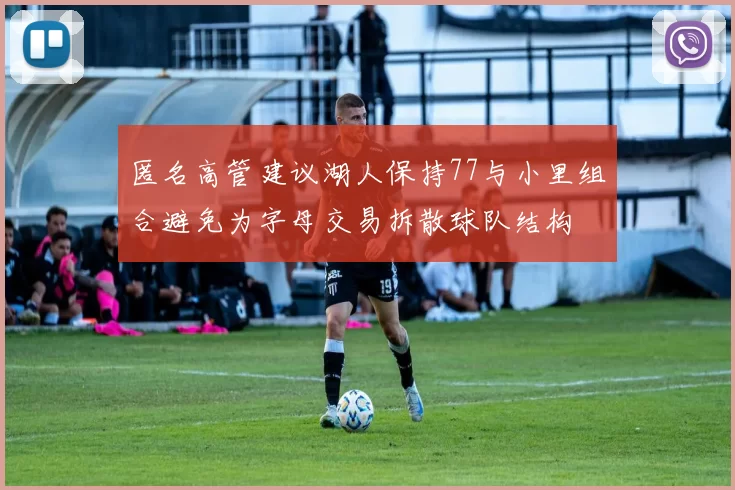 匿名高管建议湖人保持77与小里组合避免为字母交易拆散球队结构