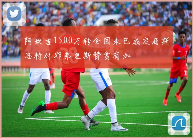 阿坎吉1500万转会国米已成定局斯洛特对邓弗里斯赞赏有加