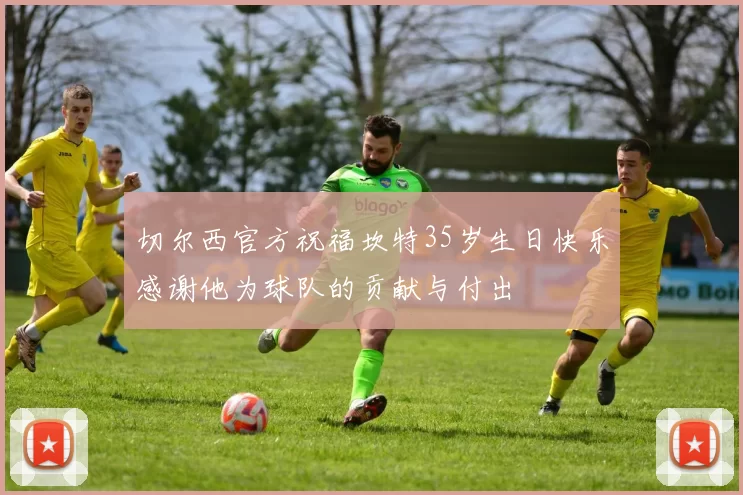 切尔西官方祝福坎特35岁生日快乐感谢他为球队的贡献与付出