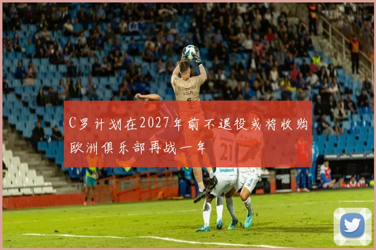 C罗计划在2027年前不退役或将收购欧洲俱乐部再战一年