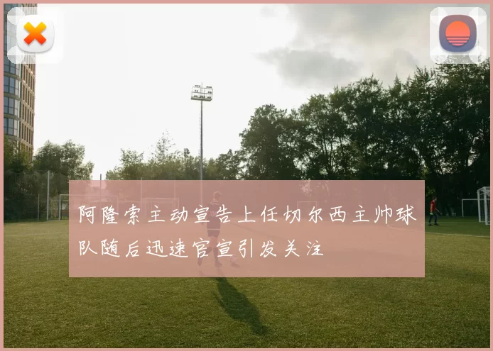 阿隆索主动宣告上任切尔西主帅球队随后迅速官宣引发关注