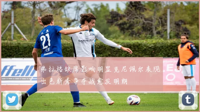 弗拉格缺席影响明显克尼佩尔表现出色新秀争夺战愈发明朗