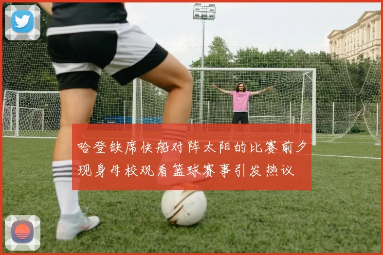 哈登缺席快船对阵太阳的比赛前夕现身母校观看篮球赛事引发热议