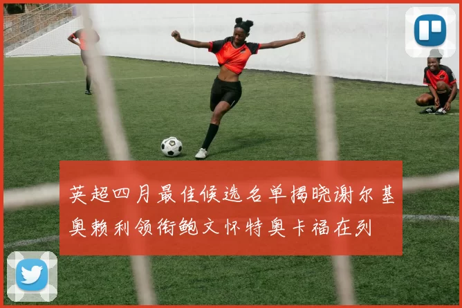 英超四月最佳候选名单揭晓谢尔基奥赖利领衔鲍文怀特奥卡福在列