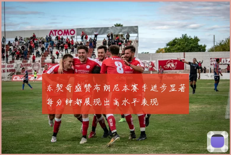 东契奇盛赞布朗尼本赛季进步显著每分钟都展现出高水平表现