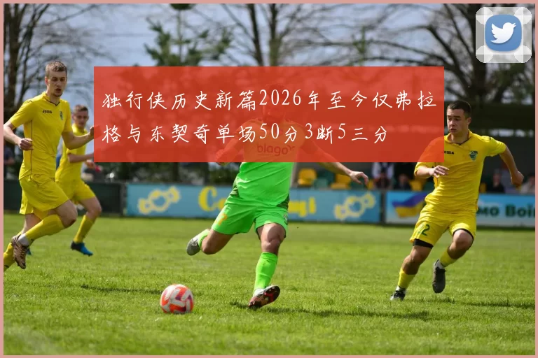 独行侠历史新篇2026年至今仅弗拉格与东契奇单场50分3断5三分