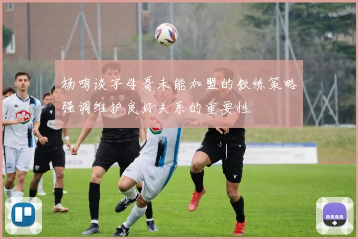 杨鸣谈字母哥未能加盟的教练策略强调维护良好关系的重要性