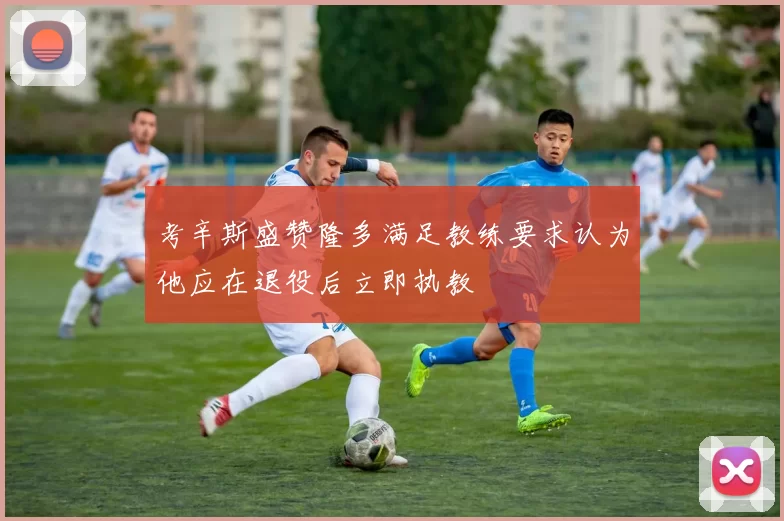 考辛斯盛赞隆多满足教练要求认为他应在退役后立即执教