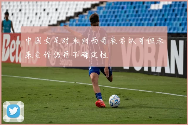中国女足对米利西奇表示认可但未来合作仍存不确定性