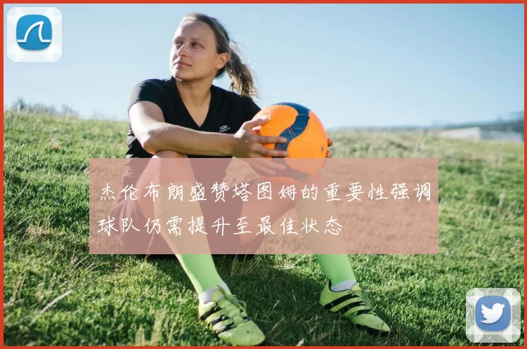 杰伦布朗盛赞塔图姆的重要性强调球队仍需提升至最佳状态