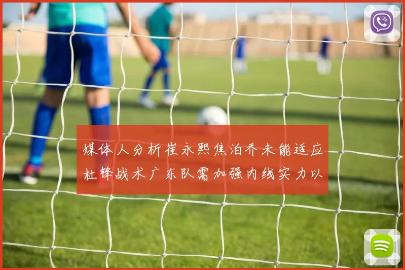 媒体人分析崔永熙焦泊乔未能适应杜锋战术广东队需加强内线实力以提升竞争力
