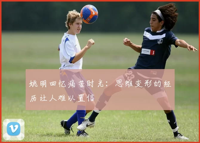 姚明回忆痛苦时光：思维变形的经历让人难以置信