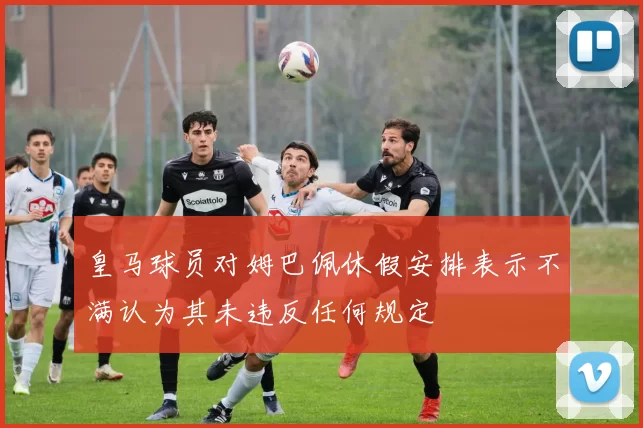 皇马球员对姆巴佩休假安排表示不满认为其未违反任何规定