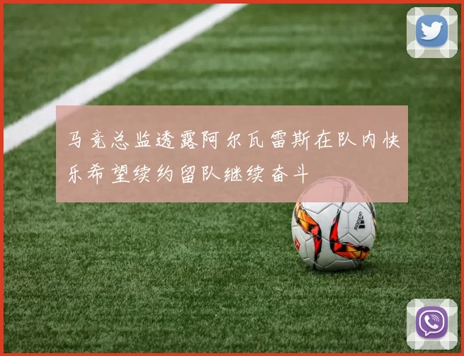 马竞总监透露阿尔瓦雷斯在队内快乐希望续约留队继续奋斗