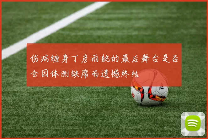 伤病缠身丁彦雨航的最后舞台是否会因体测缺席而遗憾终结