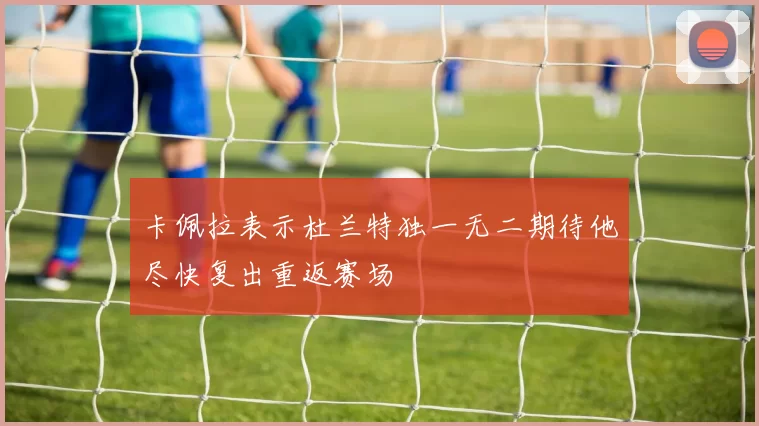 卡佩拉表示杜兰特独一无二期待他尽快复出重返赛场