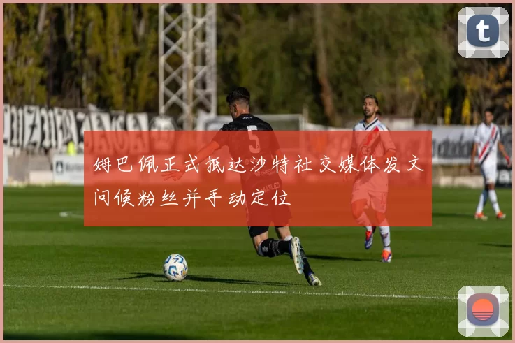 姆巴佩正式抵达沙特社交媒体发文问候粉丝并手动定位