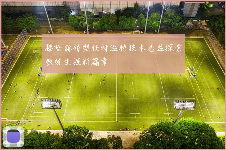 滕哈赫转型任特温特技术总监探索教练生涯新篇章