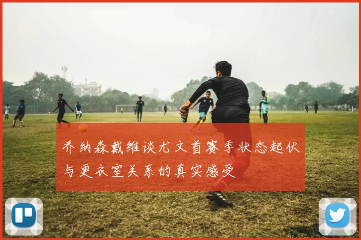 乔纳森戴维谈尤文首赛季状态起伏与更衣室关系的真实感受