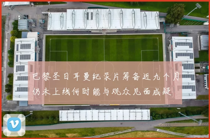 巴黎圣日耳曼纪录片筹备近九个月仍未上线何时能与观众见面成疑