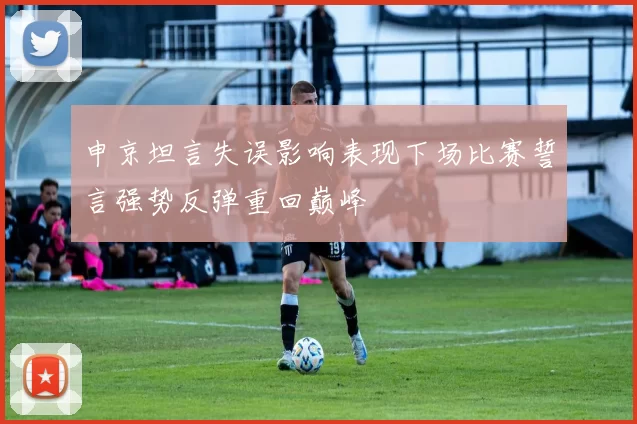 申京坦言失误影响表现下场比赛誓言强势反弹重回巅峰