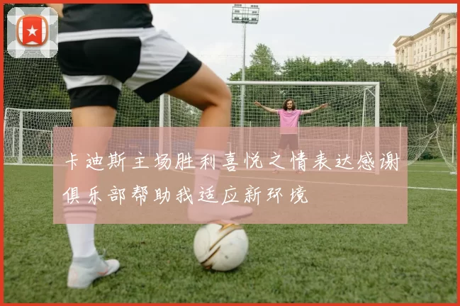 卡迪斯主场胜利喜悦之情表达感谢俱乐部帮助我适应新环境