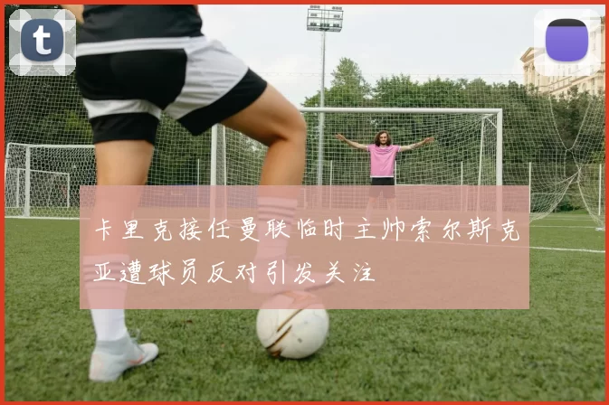 卡里克接任曼联临时主帅索尔斯克亚遭球员反对引发关注