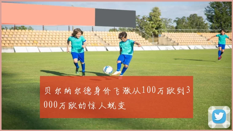 贝尔纳尔德身价飞涨从100万欧到3000万欧的惊人蜕变