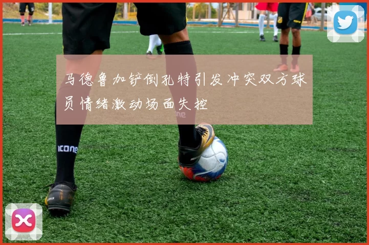 马德鲁加铲倒孔特引发冲突双方球员情绪激动场面失控