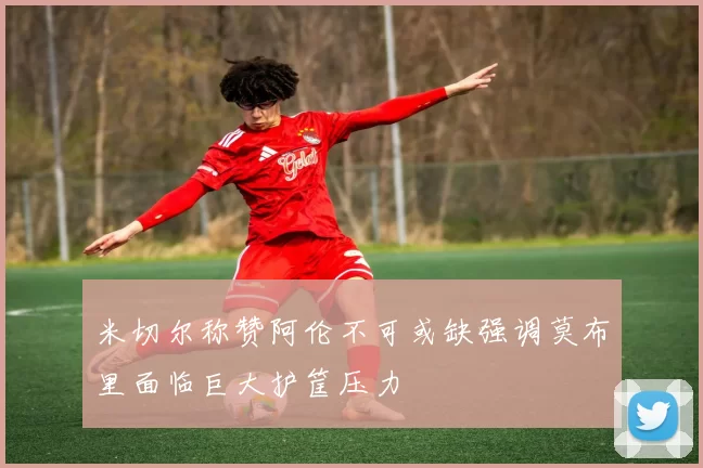 米切尔称赞阿伦不可或缺强调莫布里面临巨大护筐压力