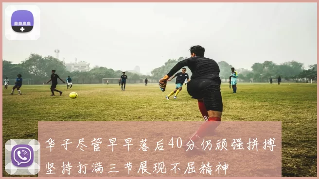 华子尽管早早落后40分仍顽强拼搏坚持打满三节展现不屈精神