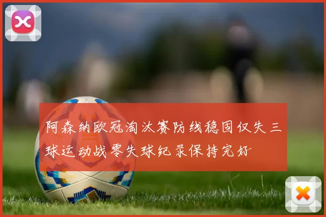 阿森纳欧冠淘汰赛防线稳固仅失三球运动战零失球纪录保持完好