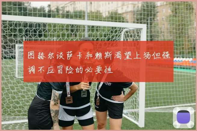 图赫尔谈萨卡和赖斯渴望上场但强调不应冒险的必要性
